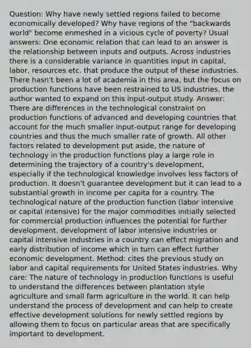 Question: Why have newly settled regions failed to become economically developed? Why have regions of the "backwards world" become enmeshed in a vicious cycle of poverty? Usual answers: One economic relation that can lead to an answer is the relationship between inputs and outputs. Across industries there is a considerable variance in quantities input in capital, labor, resources etc. that produce the output of these industries. There hasn't been a lot of academia in this area, but the focus on production functions have been restrained to US industries, the author wanted to expand on this input-output study. Answer: There are differences in the technological constraint on production functions of advanced and developing countries that account for the much smaller input-output range for developing countries and thus the much smaller rate of growth. All other factors related to development put aside, the nature of technology in the production functions play a large role in determining the trajectory of a country's development, especially if the technological knowledge involves less factors of production. It doesn't guarantee development but it can lead to a substantial growth in income per capita for a country. The technological nature of the production function (labor intensive or capital intensive) for the major commodities initially selected for commercial production influences the potential for further development. development of labor intensive industries or capital intensive industries in a country can effect migration and early distribution of income which in turn can effect further economic development. Method: cites the previous study on labor and capital requirements for United States industries. Why care: The nature of technology in production functions is useful to understand the differences between plantation style agriculture and small farm agriculture in the world. It can help understand the process of development and can help to create effective development solutions for newly settled regions by allowing them to focus on particular areas that are specifically important to development.