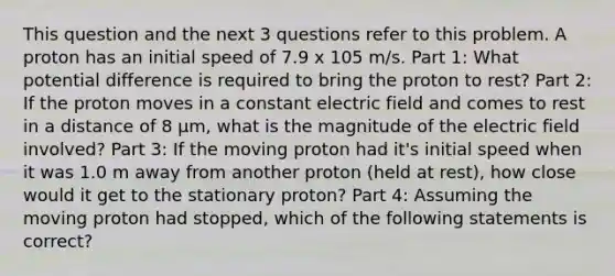 This question and the next 3 questions refer to this problem. A proton has an initial speed of 7.9 x 105 m/s. Part 1: What potential difference is required to bring the proton to rest? Part 2: If the proton moves in a constant electric field and comes to rest in a distance of 8 μm, what is the magnitude of the electric field involved? Part 3: If the moving proton had it's initial speed when it was 1.0 m away from another proton (held at rest), how close would it get to the stationary proton? Part 4: Assuming the moving proton had stopped, which of the following statements is correct?