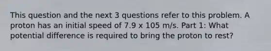 This question and the next 3 questions refer to this problem. A proton has an initial speed of 7.9 x 105 m/s. Part 1: What potential difference is required to bring the proton to rest?