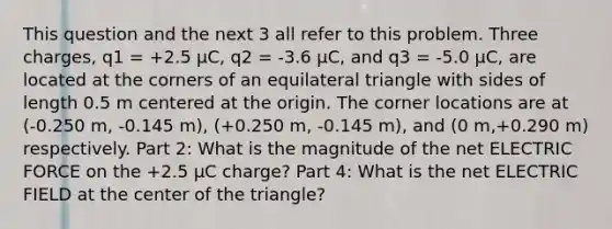 This question and the next 3 all refer to this problem. Three charges, q1 = +2.5 μC, q2 = -3.6 μC, and q3 = -5.0 μC, are located at the corners of an equilateral triangle with sides of length 0.5 m centered at the origin. The corner locations are at (-0.250 m, -0.145 m), (+0.250 m, -0.145 m), and (0 m,+0.290 m) respectively. Part 2: What is the magnitude of the net ELECTRIC FORCE on the +2.5 μC charge? Part 4: What is the net ELECTRIC FIELD at the center of the triangle?