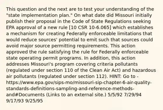 This question and the next are to test your understanding of the "state implementation plan." On what date did Missouri initially publish their proposal in the Code of State Regulations seeking EPA approval of a new rule [10 CSR 10-6.065] which establishes a mechanism for creating Federally enforceable limitations that would reduce sources' potential to emit such that sources could avoid major source permitting requirements. This action approved the rule satisfying the rule for Federally enforceable state operating permit programs. In addition, this action addresses Missouri's program covering criteria pollutants (regulated under section 110 of the Clean Air Act) and hazardous air pollutants (regulated under section 112). HINT: Go to - https://www.epa.gov/sips-mo/missouri-sip-chapter-6-air-quality-standards-definitions-sampling-and-reference-methods-and#Documents (Links to an external site.) 5/5/92 7/29/94 9/17/93 9/25/95