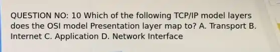 QUESTION NO: 10 Which of the following TCP/IP model layers does the OSI model Presentation layer map to? A. Transport B. Internet C. Application D. Network Interface