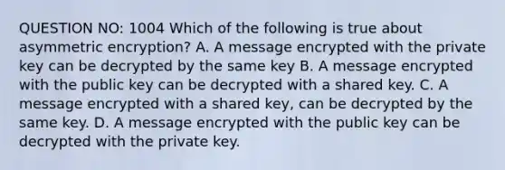 QUESTION NO: 1004 Which of the following is true about asymmetric encryption? A. A message encrypted with the private key can be decrypted by the same key B. A message encrypted with the public key can be decrypted with a shared key. C. A message encrypted with a shared key, can be decrypted by the same key. D. A message encrypted with the public key can be decrypted with the private key.