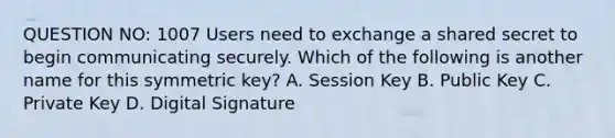 QUESTION NO: 1007 Users need to exchange a shared secret to begin communicating securely. Which of the following is another name for this symmetric key? A. Session Key B. Public Key C. Private Key D. Digital Signature