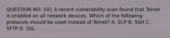 QUESTION NO: 101 A recent vulnerability scan found that Telnet is enabled on all network devices. Which of the following protocols should be used instead of Telnet? A. SCP B. SSH C. SFTP D. SSL