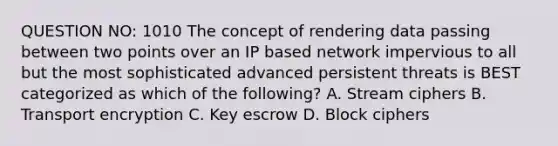 QUESTION NO: 1010 The concept of rendering data passing between two points over an IP based network impervious to all but the most sophisticated advanced persistent threats is BEST categorized as which of the following? A. Stream ciphers B. Transport encryption C. Key escrow D. Block ciphers