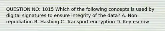 QUESTION NO: 1015 Which of the following concepts is used by digital signatures to ensure integrity of the data? A. Non-repudiation B. Hashing C. Transport encryption D. Key escrow