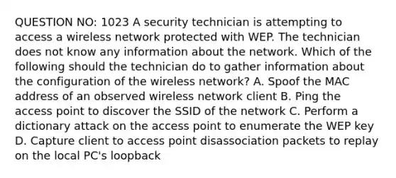 QUESTION NO: 1023 A security technician is attempting to access a wireless network protected with WEP. The technician does not know any information about the network. Which of the following should the technician do to gather information about the configuration of the wireless network? A. Spoof the MAC address of an observed wireless network client B. Ping the access point to discover the SSID of the network C. Perform a dictionary attack on the access point to enumerate the WEP key D. Capture client to access point disassociation packets to replay on the local PC's loopback