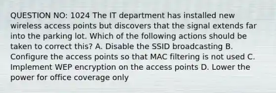 QUESTION NO: 1024 The IT department has installed new wireless access points but discovers that the signal extends far into the parking lot. Which of the following actions should be taken to correct this? A. Disable the SSID broadcasting B. Configure the access points so that MAC filtering is not used C. Implement WEP encryption on the access points D. Lower the power for office coverage only