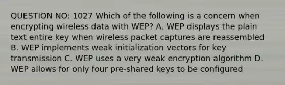 QUESTION NO: 1027 Which of the following is a concern when encrypting wireless data with WEP? A. WEP displays the plain text entire key when wireless packet captures are reassembled B. WEP implements weak initialization vectors for key transmission C. WEP uses a very weak encryption algorithm D. WEP allows for only four pre-shared keys to be configured