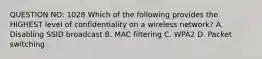 QUESTION NO: 1028 Which of the following provides the HIGHEST level of confidentiality on a wireless network? A. Disabling SSID broadcast B. MAC filtering C. WPA2 D. Packet switching