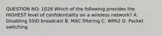 QUESTION NO: 1028 Which of the following provides the HIGHEST level of confidentiality on a wireless network? A. Disabling SSID broadcast B. MAC filtering C. WPA2 D. Packet switching