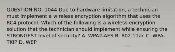 QUESTION NO: 1044 Due to hardware limitation, a technician must implement a wireless encryption algorithm that uses the RC4 protocol. Which of the following is a wireless encryption solution that the technician should implement while ensuring the STRONGEST level of security? A. WPA2-AES B. 802.11ac C. WPA-TKIP D. WEP