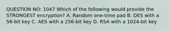 QUESTION NO: 1047 Which of the following would provide the STRONGEST encryption? A. Random one-time pad B. DES with a 56-bit key C. AES with a 256-bit key D. RSA with a 1024-bit key