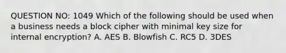 QUESTION NO: 1049 Which of the following should be used when a business needs a block cipher with minimal key size for internal encryption? A. AES B. Blowfish C. RC5 D. 3DES