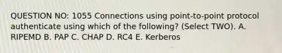 QUESTION NO: 1055 Connections using point-to-point protocol authenticate using which of the following? (Select TWO). A. RIPEMD B. PAP C. CHAP D. RC4 E. Kerberos