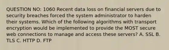 QUESTION NO: 1060 Recent data loss on financial servers due to security breaches forced the system administrator to harden their systems. Which of the following algorithms with transport encryption would be implemented to provide the MOST secure web connections to manage and access these servers? A. SSL B. TLS C. HTTP D. FTP