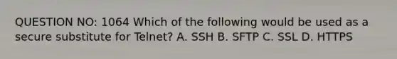 QUESTION NO: 1064 Which of the following would be used as a secure substitute for Telnet? A. SSH B. SFTP C. SSL D. HTTPS