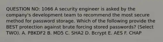 QUESTION NO: 1066 A security engineer is asked by the company's development team to recommend the most secure method for password storage. Which of the following provide the BEST protection against brute forcing stored passwords? (Select TWO). A. PBKDF2 B. MD5 C. SHA2 D. Bcrypt E. AES F. CHAP