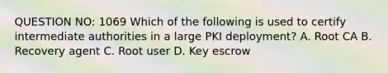 QUESTION NO: 1069 Which of the following is used to certify intermediate authorities in a large PKI deployment? A. Root CA B. Recovery agent C. Root user D. Key escrow