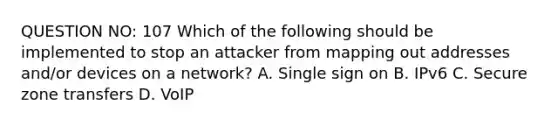 QUESTION NO: 107 Which of the following should be implemented to stop an attacker from mapping out addresses and/or devices on a network? A. Single sign on B. IPv6 C. Secure zone transfers D. VoIP