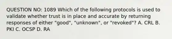 QUESTION NO: 1089 Which of the following protocols is used to validate whether trust is in place and accurate by returning responses of either "good", "unknown", or "revoked"? A. CRL B. PKI C. OCSP D. RA