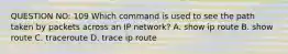 QUESTION NO: 109 Which command is used to see the path taken by packets across an IP network? A. show ip route B. show route C. traceroute D. trace ip route