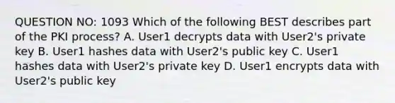 QUESTION NO: 1093 Which of the following BEST describes part of the PKI process? A. User1 decrypts data with User2's private key B. User1 hashes data with User2's public key C. User1 hashes data with User2's private key D. User1 encrypts data with User2's public key