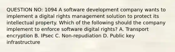 QUESTION NO: 1094 A software development company wants to implement a digital rights management solution to protect its intellectual property. Which of the following should the company implement to enforce software digital rights? A. Transport encryption B. IPsec C. Non-repudiation D. Public key infrastructure