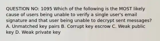 QUESTION NO: 1095 Which of the following is the MOST likely cause of users being unable to verify a single user's email signature and that user being unable to decrypt sent messages? A. Unmatched key pairs B. Corrupt key escrow C. Weak public key D. Weak private key