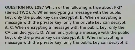 QUESTION NO: 1097 Which of the following is true about PKI? (Select TWO). A. When encrypting a message with the public key, only the public key can decrypt it. B. When encrypting a message with the private key, only the private key can decrypt it. C. When encrypting a message with the public key, only the CA can decrypt it. D. When encrypting a message with the public key, only the private key can decrypt it. E. When encrypting a message with the private key, only the public key can decrypt it.