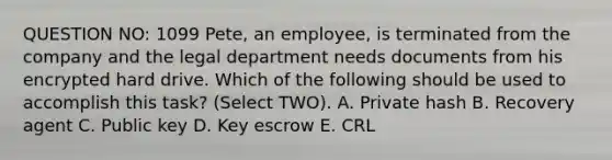 QUESTION NO: 1099 Pete, an employee, is terminated from the company and the legal department needs documents from his encrypted hard drive. Which of the following should be used to accomplish this task? (Select TWO). A. Private hash B. Recovery agent C. Public key D. Key escrow E. CRL