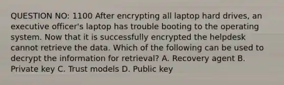 QUESTION NO: 1100 After encrypting all laptop hard drives, an executive officer's laptop has trouble booting to the operating system. Now that it is successfully encrypted the helpdesk cannot retrieve the data. Which of the following can be used to decrypt the information for retrieval? A. Recovery agent B. Private key C. Trust models D. Public key