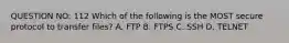 QUESTION NO: 112 Which of the following is the MOST secure protocol to transfer files? A. FTP B. FTPS C. SSH D. TELNET