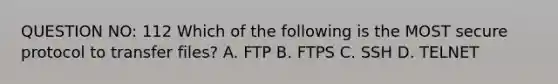 QUESTION NO: 112 Which of the following is the MOST secure protocol to transfer files? A. FTP B. FTPS C. SSH D. TELNET