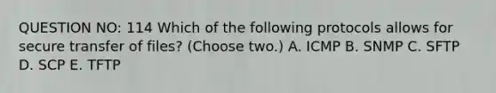 QUESTION NO: 114 Which of the following protocols allows for secure transfer of files? (Choose two.) A. ICMP B. SNMP C. SFTP D. SCP E. TFTP