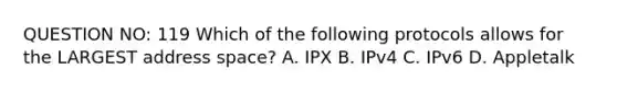 QUESTION NO: 119 Which of the following protocols allows for the LARGEST address space? A. IPX B. IPv4 C. IPv6 D. Appletalk