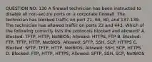 QUESTION NO: 130 A firewall technician has been instructed to disable all non-secure ports on a corporate firewall. The technician has blocked traffic on port 21, 69, 80, and 137-139. The technician has allowed traffic on ports 22 and 443. Which of the following correctly lists the protocols blocked and allowed? A. Blocked: TFTP, HTTP, NetBIOS; Allowed: HTTPS, FTP B. Blocked: FTP, TFTP, HTTP, NetBIOS; Allowed: SFTP, SSH, SCP, HTTPS C. Blocked: SFTP, TFTP, HTTP, NetBIOS; Allowed: SSH, SCP, HTTPS D. Blocked: FTP, HTTP, HTTPS; Allowed: SFTP, SSH, SCP, NetBIOS