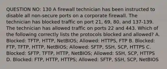 QUESTION NO: 130 A firewall technician has been instructed to disable all non-secure ports on a corporate firewall. The technician has blocked traffic on port 21, 69, 80, and 137-139. The technician has allowed traffic on ports 22 and 443. Which of the following correctly lists the protocols blocked and allowed? A. Blocked: TFTP, HTTP, NetBIOS; Allowed: HTTPS, FTP B. Blocked: FTP, TFTP, HTTP, NetBIOS; Allowed: SFTP, SSH, SCP, HTTPS C. Blocked: SFTP, TFTP, HTTP, NetBIOS; Allowed: SSH, SCP, HTTPS D. Blocked: FTP, HTTP, HTTPS; Allowed: SFTP, SSH, SCP, NetBIOS