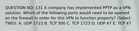 QUESTION NO: 131 A company has implemented PPTP as a VPN solution. Which of the following ports would need to be opened on the firewall in order for this VPN to function properly? (Select TWO). A. UDP 1723 B. TCP 500 C. TCP 1723 D. UDP 47 E. TCP 47