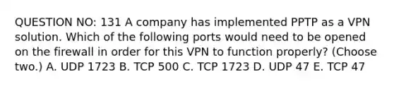 QUESTION NO: 131 A company has implemented PPTP as a VPN solution. Which of the following ports would need to be opened on the firewall in order for this VPN to function properly? (Choose two.) A. UDP 1723 B. TCP 500 C. TCP 1723 D. UDP 47 E. TCP 47