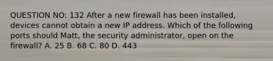 QUESTION NO: 132 After a new firewall has been installed, devices cannot obtain a new IP address. Which of the following ports should Matt, the security administrator, open on the firewall? A. 25 B. 68 C. 80 D. 443