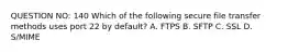 QUESTION NO: 140 Which of the following secure file transfer methods uses port 22 by default? A. FTPS B. SFTP C. SSL D. S/MIME