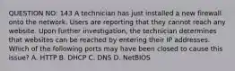 QUESTION NO: 143 A technician has just installed a new firewall onto the network. Users are reporting that they cannot reach any website. Upon further investigation, the technician determines that websites can be reached by entering their IP addresses. Which of the following ports may have been closed to cause this issue? A. HTTP B. DHCP C. DNS D. NetBIOS