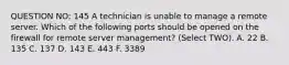 QUESTION NO: 145 A technician is unable to manage a remote server. Which of the following ports should be opened on the firewall for remote server management? (Select TWO). A. 22 B. 135 C. 137 D. 143 E. 443 F. 3389