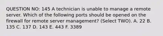 QUESTION NO: 145 A technician is unable to manage a remote server. Which of the following ports should be opened on the firewall for remote server management? (Select TWO). A. 22 B. 135 C. 137 D. 143 E. 443 F. 3389