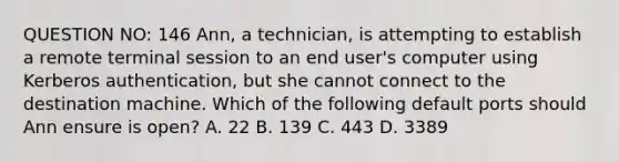 QUESTION NO: 146 Ann, a technician, is attempting to establish a remote terminal session to an end user's computer using Kerberos authentication, but she cannot connect to the destination machine. Which of the following default ports should Ann ensure is open? A. 22 B. 139 C. 443 D. 3389