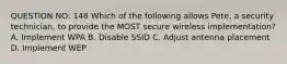 QUESTION NO: 148 Which of the following allows Pete, a security technician, to provide the MOST secure wireless implementation? A. Implement WPA B. Disable SSID C. Adjust antenna placement D. Implement WEP