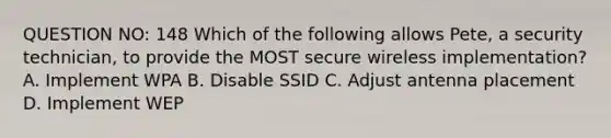 QUESTION NO: 148 Which of the following allows Pete, a security technician, to provide the MOST secure wireless implementation? A. Implement WPA B. Disable SSID C. Adjust antenna placement D. Implement WEP