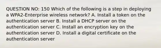 QUESTION NO: 150 Which of the following is a step in deploying a WPA2-Enterprise wireless network? A. Install a token on the authentication server B. Install a DHCP server on the authentication server C. Install an encryption key on the authentication server D. Install a digital certificate on the authentication server